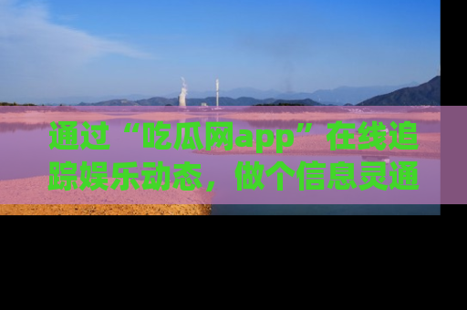 通过“吃瓜网app”在线追踪娱乐动态，做个信息灵通的吃瓜群众！