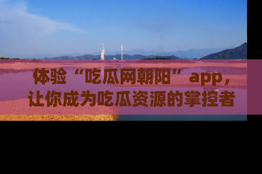 体验“吃瓜网朝阳”app，让你成为吃瓜资源的掌控者，独家资讯尽在掌握！
