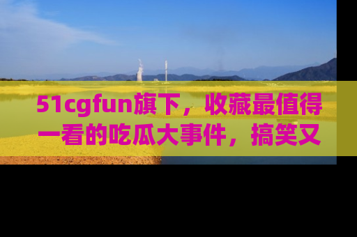 51cgfun旗下，收藏最值得一看的吃瓜大事件，搞笑又精彩！