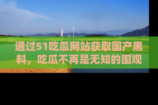 通过51吃瓜网站获取国产黑料，吃瓜不再是无知的围观者