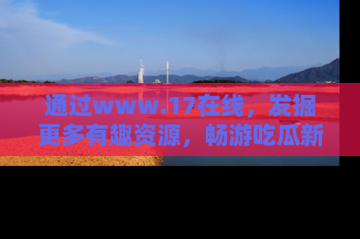 通过www.17在线，发掘更多有趣资源，畅游吃瓜新闻海洋