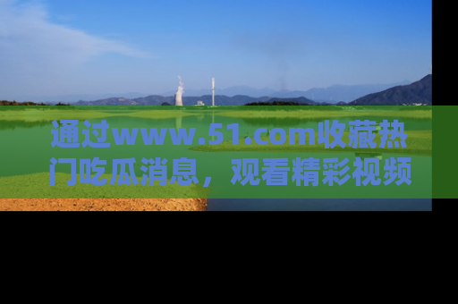 通过www.51.com收藏热门吃瓜消息，观看精彩视频与段子！