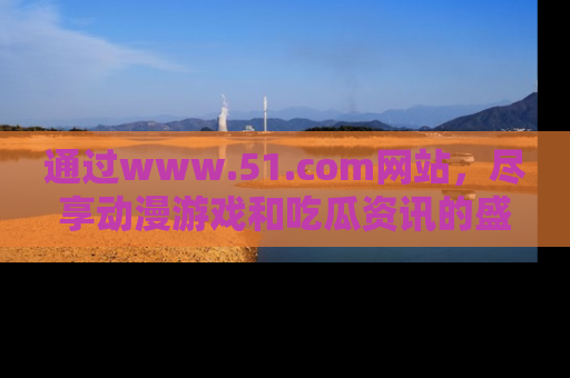 通过www.51.com网站,尽享动漫游戏和吃瓜资讯的盛宴!