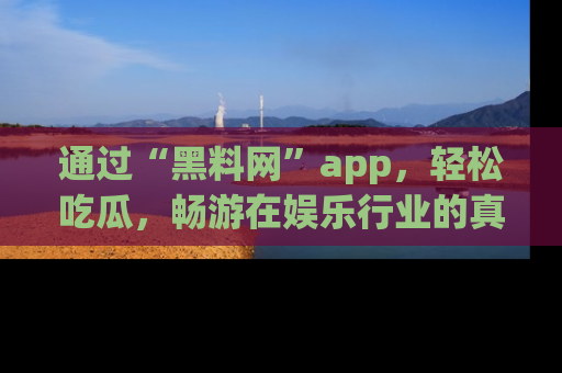 通过“黑料网”app，轻松吃瓜，畅游在娱乐行业的真实世界！