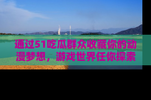 通过51吃瓜群众收藏你的动漫梦想，游戏世界任你探索