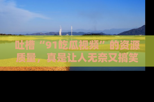 吐槽“91吃瓜视频”的资源质量,真是让人无奈又搞笑!