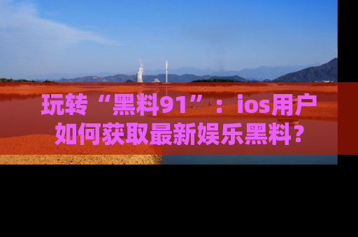 玩转“黑料91”：ios用户如何获取最新娱乐黑料？