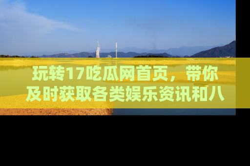 玩转17吃瓜网首页，带你及时获取各类娱乐资讯和八卦故事！