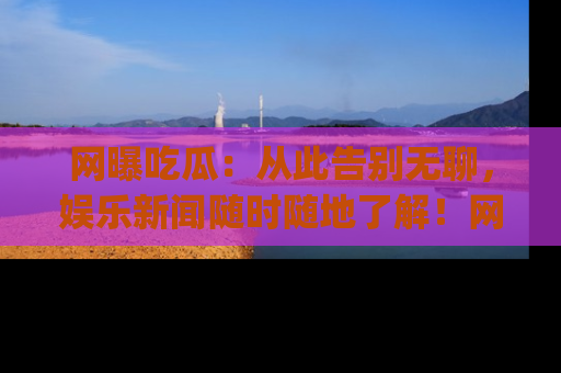 网曝吃瓜：从此告别无聊，娱乐新闻随时随地了解！网址：www.wangbaoegua.com