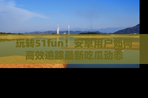 玩转51fun！安卓用户如何高效追踪最新吃瓜动态