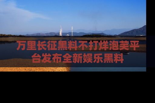 万里长征黑料不打烊泡芙平台发布全新娱乐黑料