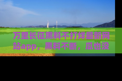 万里长征黑料不打烊最新网站app，黑料不断，瓜也没断，真香！