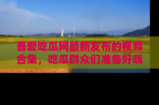 吾爱吃瓜网最新发布的视频合集,吃瓜群众们准备好嗨起来了吗?