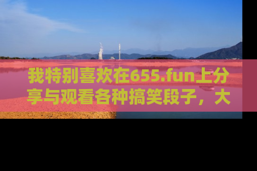 我特别喜欢在655.fun上分享与观看各种搞笑段子,大家一起来享受乐趣吧!