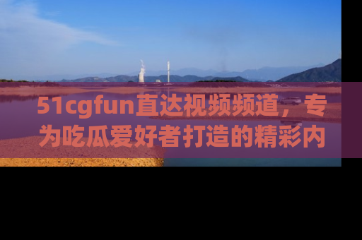 51cgfun直达视频频道，专为吃瓜爱好者打造的精彩内容库！