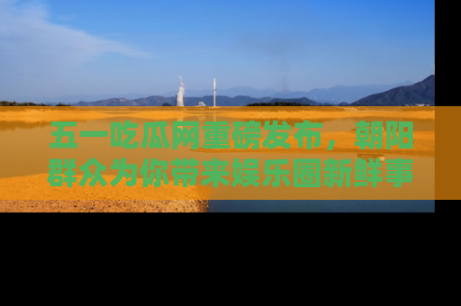 五一吃瓜网重磅发布,朝阳群众为你带来娱乐圈新鲜事!