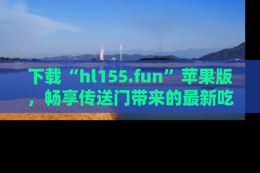下载“hl155.fun”苹果版,畅享传送门带来的最新吃瓜资讯