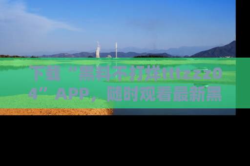 下载“黑料不打烊tttzzz04”APP,随时观看最新黑料不打烊tttzzz04在线!