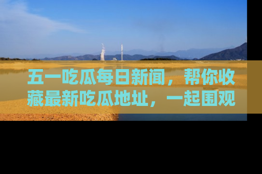 五一吃瓜每日新闻,帮你收藏最新吃瓜地址,一起围观吧!