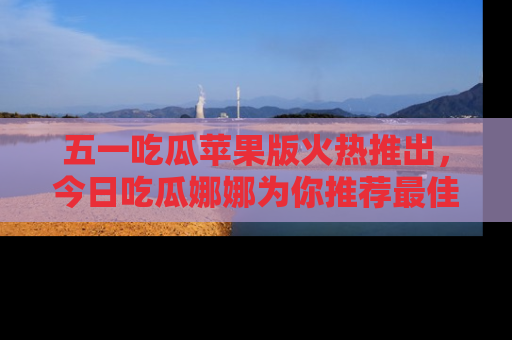 五一吃瓜苹果版火热推出,今日吃瓜娜娜为你推荐最佳美食!