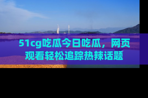51cg吃瓜今日吃瓜，网页观看轻松追踪热辣话题
