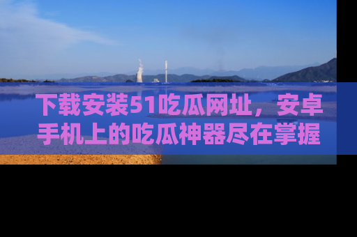 下载安装51吃瓜网址,安卓手机上的吃瓜神器尽在掌握