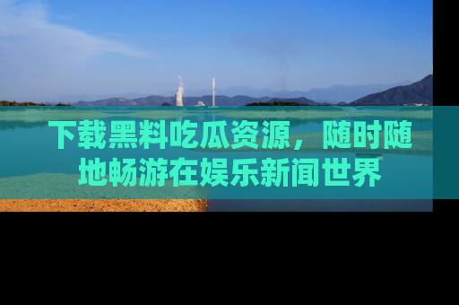 下载黑料吃瓜资源,随时随地畅游在娱乐新闻世界