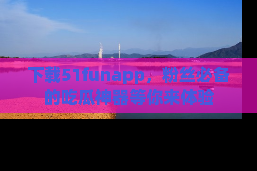 下载51funapp,粉丝必备的吃瓜神器等你来体验