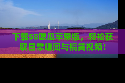 下载58吃瓜苹果版,轻松获取日常趣闻与搞笑视频!