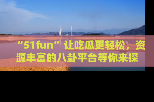 “51fun”让吃瓜更轻松，资源丰富的八卦平台等你来探索！