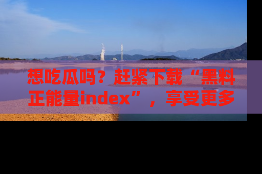 想吃瓜吗?赶紧下载“黑料正能量index”,享受更多正能量内容!
