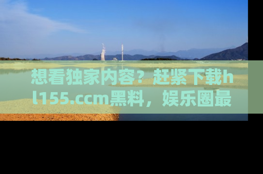 想看独家内容?赶紧下载hl155.ccm黑料,娱乐圈最劲爆的新闻一手掌握!