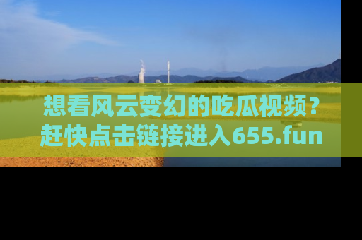想看风云变幻的吃瓜视频？赶快点击链接进入655.fun吧！