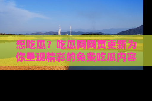 想吃瓜？吃瓜网网页更新为你呈现精彩的免费吃瓜内容！