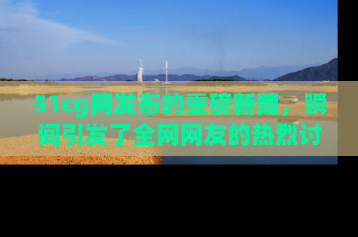 51cg网发布的重磅新闻，瞬间引发了全网网友的热烈讨论！