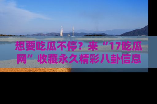 想要吃瓜不停?来“17吃瓜网”收藏永久精彩八卦信息!