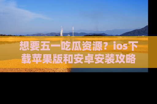 想要五一吃瓜资源？ios下载苹果版和安卓安装攻略