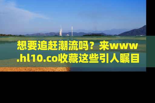 想要追赶潮流吗？来www.hl10.co收藏这些引人瞩目的新闻瞬间吧！