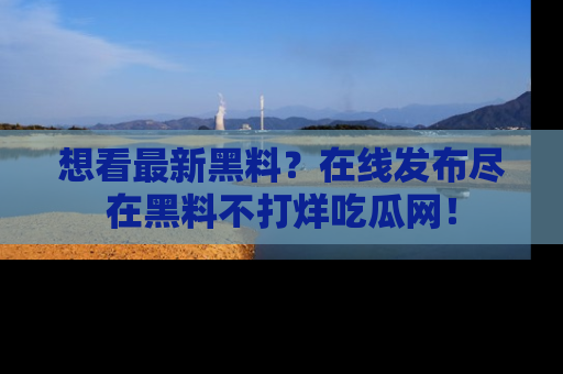 想看最新黑料？在线发布尽在黑料不打烊吃瓜网！