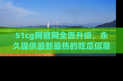 51cg网官网全面升级，永久提供最新最热的吃瓜信息，助你永远走在潮流前端！
