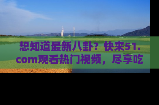 想知道最新八卦?快来51.com观看热门视频,尽享吃瓜乐趣!