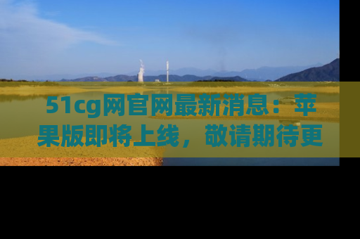 51cg网官网最新消息：苹果版即将上线，敬请期待更多吃瓜内容！