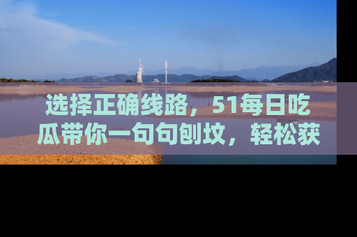 选择正确线路,51每日吃瓜带你一句句刨坟,轻松获取娱乐新资讯