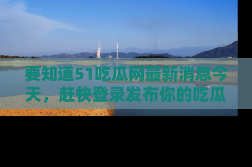 要知道51吃瓜网最新消息今天,赶快登录发布你的吃瓜体验吧!