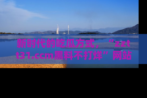 新时代的吃瓜方式,“zztt31.ccm黑料不打烊”网站为iOS用户带来惊喜