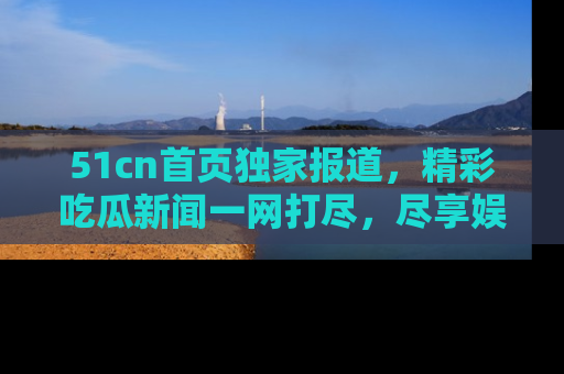 51cn首页独家报道，精彩吃瓜新闻一网打尽，尽享娱乐盛宴