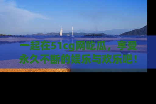 一起在51cg网吃瓜,享受永久不断的娱乐与欢乐吧!