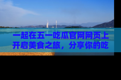 一起在五一吃瓜官网网页上开启美食之旅，分享你的吃瓜故事与精彩瞬间！