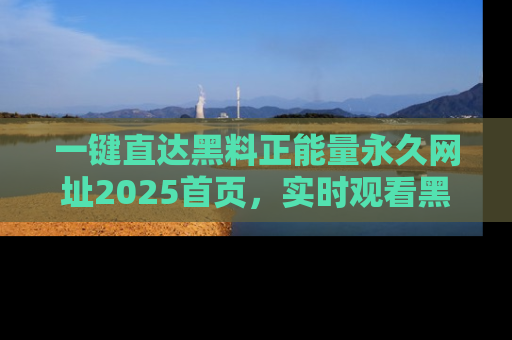 一键直达黑料正能量永久网址2025首页,实时观看黑料大汇总