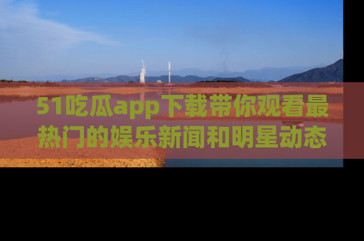 51吃瓜app下载带你观看最热门的娱乐新闻和明星动态